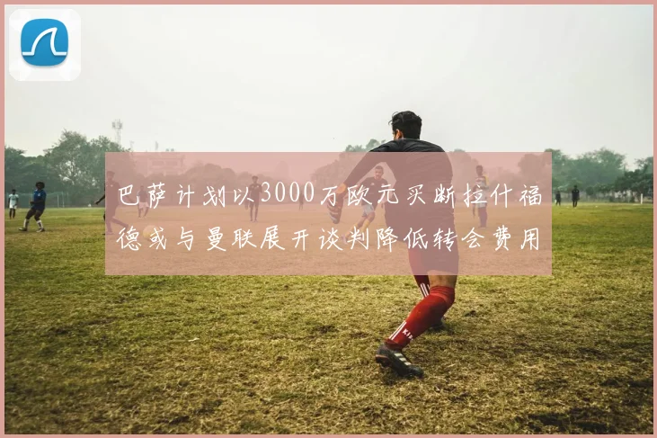 巴萨计划以3000万欧元买断拉什福德或与曼联展开谈判降低转会费用