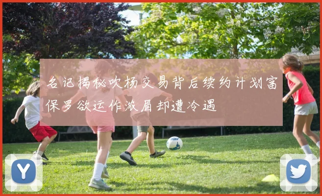 名记揭秘吹杨交易背后续约计划富保罗欲运作浓眉却遭冷遇