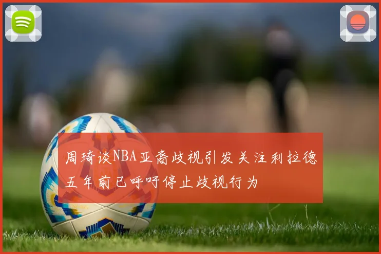 周琦谈NBA亚裔歧视引发关注利拉德五年前已呼吁停止歧视行为