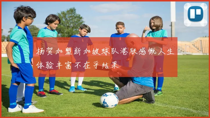 杨贺加盟新加坡球队港联感慨人生体验丰富不在乎结果