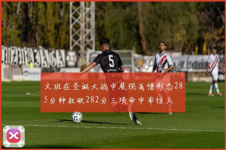 文班在圣诞大战中展现高僧形态285分钟狂砍282分三项命中率惊人