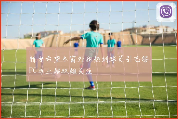 特尔希望冬窗外租热刺球员引巴黎FC与土超双雄关注