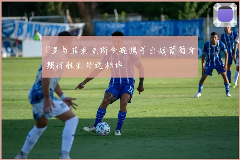 C罗与菲利克斯今晚携手出战葡萄牙期待胜利好运相伴