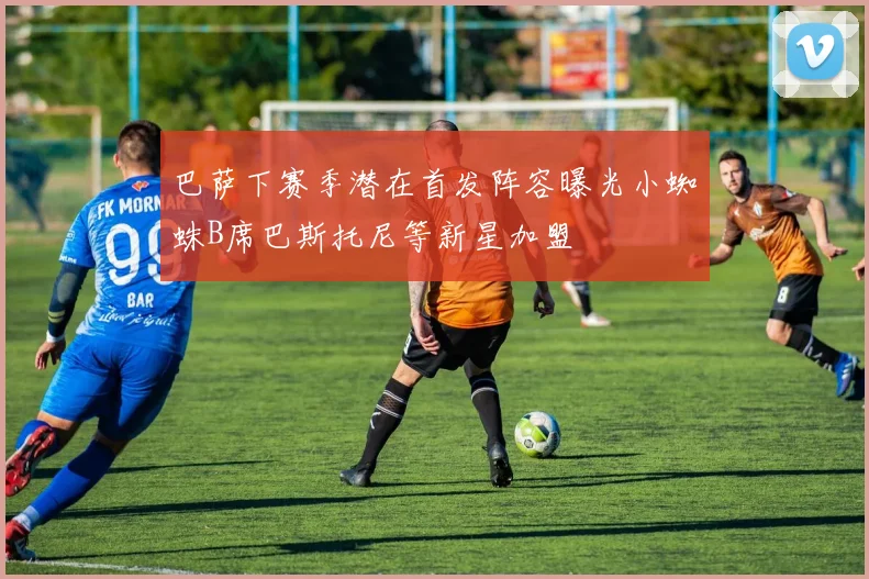 巴萨下赛季潜在首发阵容曝光小蜘蛛B席巴斯托尼等新星加盟