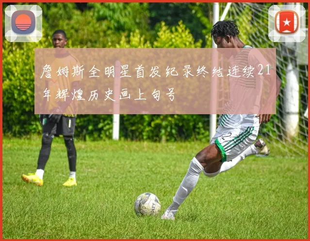 詹姆斯全明星首发纪录终结连续21年辉煌历史画上句号