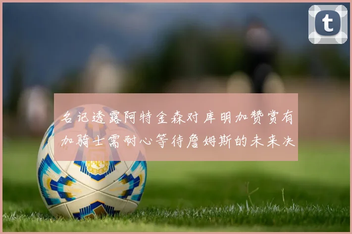 名记透露阿特金森对库明加赞赏有加骑士需耐心等待詹姆斯的未来决定