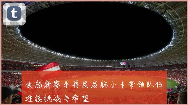 快船新赛季再度启航小卡带领队伍迎接挑战与希望