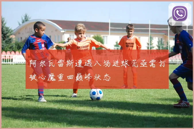 阿尔瓦雷斯遭遇八场进球荒亟需打破心魔重回巅峰状态