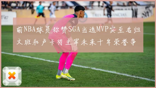 前NBA球员称赞SGA当选MVP实至名归文班和卢卡将主宰未来十年荣誉争夺