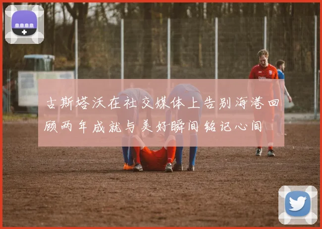 古斯塔沃在社交媒体上告别海港回顾两年成就与美好瞬间铭记心间