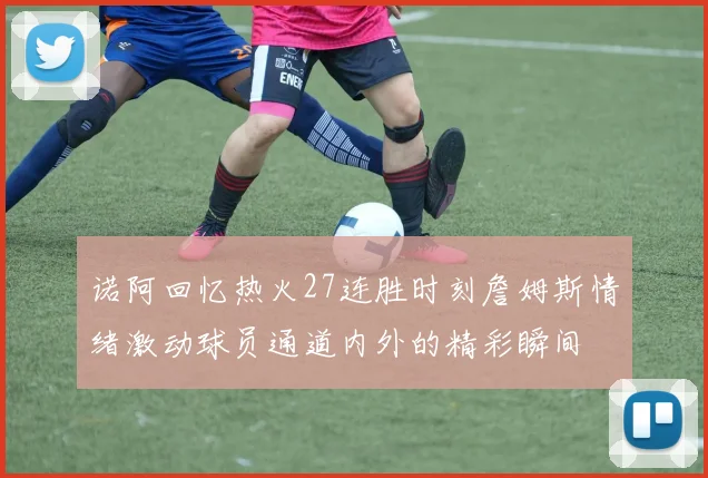 诺阿回忆热火27连胜时刻詹姆斯情绪激动球员通道内外的精彩瞬间