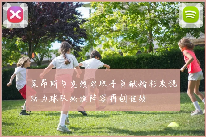 莱昂斯与克赖尔联手贡献精彩表现助力球队轮换阵容再创佳绩