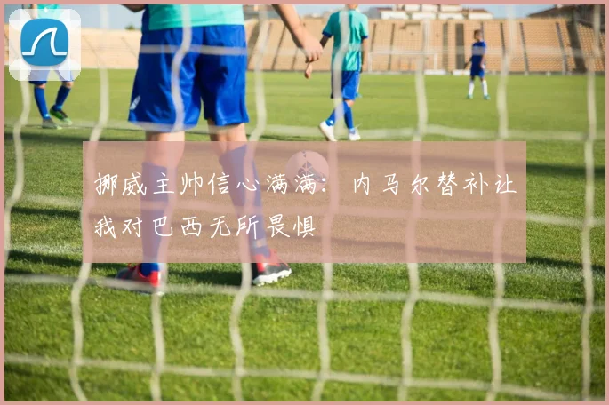 挪威主帅信心满满：内马尔替补让我对巴西无所畏惧