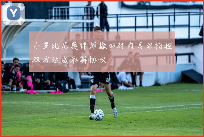 小罗比尼奥律师撤回对内马尔指控双方达成和解协议