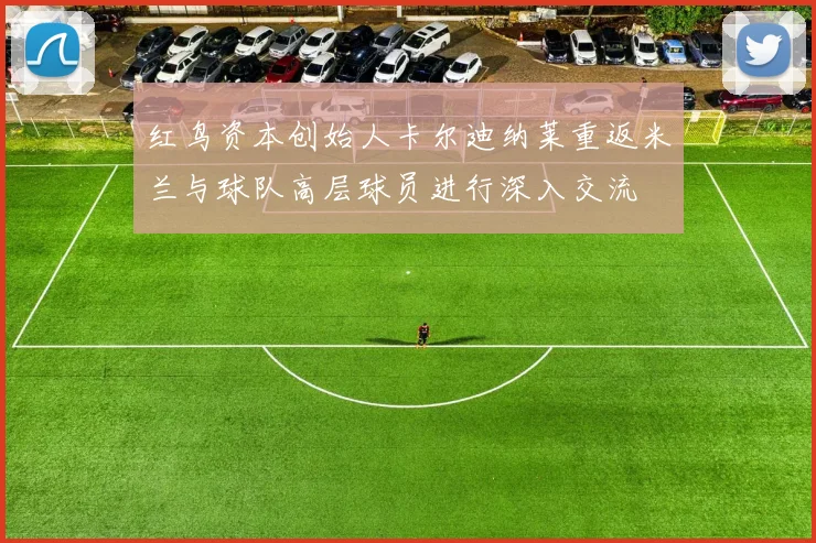 红鸟资本创始人卡尔迪纳莱重返米兰与球队高层球员进行深入交流