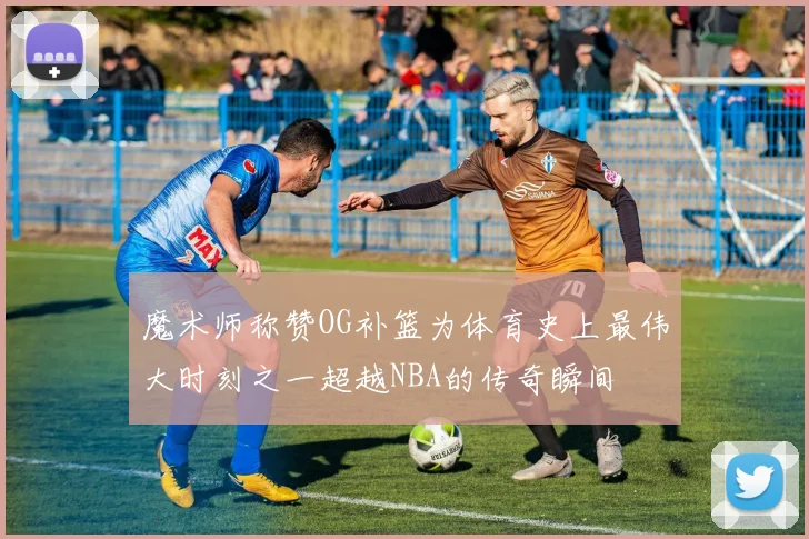 魔术师称赞OG补篮为体育史上最伟大时刻之一超越NBA的传奇瞬间