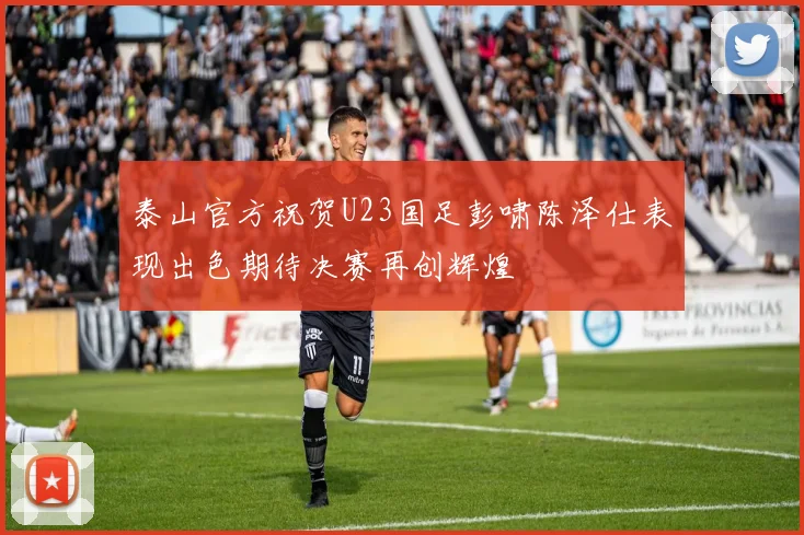泰山官方祝贺U23国足彭啸陈泽仕表现出色期待决赛再创辉煌