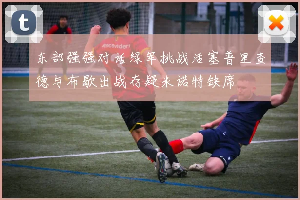东部强强对话绿军挑战活塞普里查德与布歇出战存疑米诺特缺席