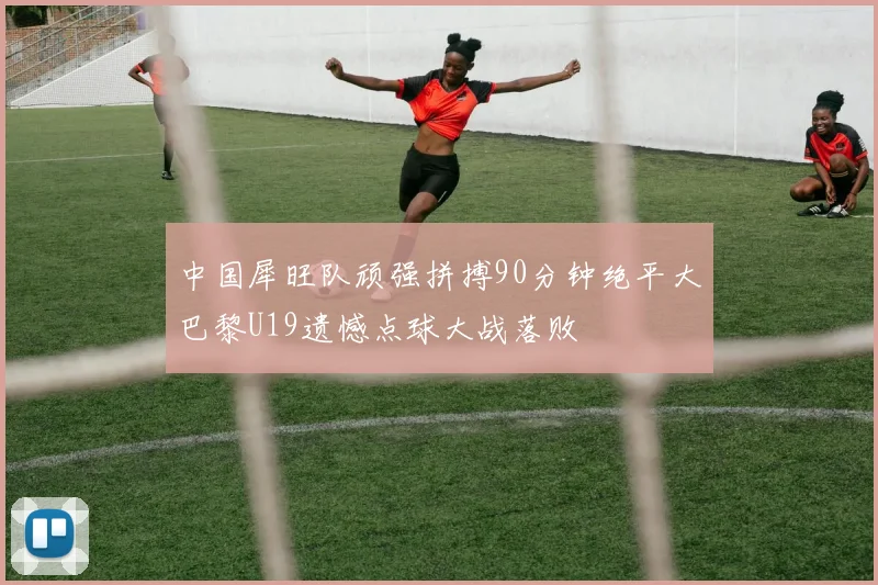 中国犀旺队顽强拼搏90分钟绝平大巴黎U19遗憾点球大战落败
